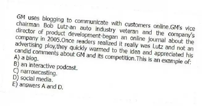 GM uses blogging to communicate with customers online.GM's vice chairman Bob Lutz-an auto industry veteran and the company's director of product development-began an online journal about the company in 2005.Once readers realized it really was Lutz and not an advertising ploy,they quickly warmed to the idea and appreciated his candid comments about GM and its competition.This is an example of:
A) a blog.
B) an interactive podcast.
C) narrowcasting.
D) social media.
E) answers A and D.