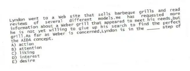 Lyndon went to a Web site that sells barbeque grills and read reviews of several different models.He has requested more information about a Weber grill that appeared to meet his needs,but he is not yet willing to give up his search to find the perfect grill.As far as Weber is concerned,Lyndon is in the _____ step of the AIDA concept.
A) action
B) attention
C) liking
D) interest
E) desire