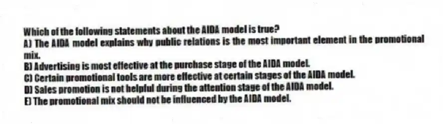 Which of the following statements about the AIDA model is true?
A) The AIDA model explains why public relations is the most important element in the promotional mix.
B) Advertising is most effective at the purchase stage of the AIDA model.
C) Certain promotional tools are more effective at certain stages of the AIDA model.
D) Sales promotion is not helpful during the attention stage of the AIDA model.
E) The promotional mix should not be influenced by the AIDA model.