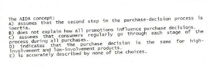 The AIDA concept:
A) assumes that the second step in the purchase-decision process is inertia.
B) does not explain how all promotions influence purchase decisions.
C) assumes that consumers regularly go through each stage of the process during all purchases.
D) indicates that the purchase decision is the same for high-involvement and low-involvement products.
E) is accurately described by none of the choices.