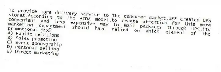 To provide more delivery service to the consumer market,UPS created UPS stores.According to the AIDA model,to create attention for this more convenient and less expensive way to mail packages through UPS,its marketing department should have relied on which element of the promotional mix?
A) Public relations
B) Sales promotion
C) Event sponsorship
D) Personal selling
E) Direct marketing