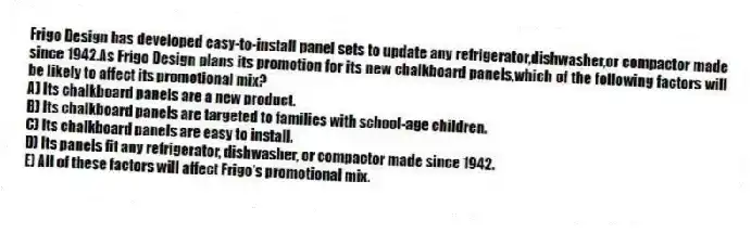 Frigo Design has developed easy-to-install panel sets to update any refrigerator,dishwasher,or compactor made since 1942.As Frigo Design plans its promotion for its new chalkboard panels,which of the following factors will be likely to affect its promotional mix?
A) Its chalkboard panels are a new product.
B) Its chalkboard panels are targeted to families with school-age children.
C) Its chalkboard panels are easy to install.
D) Its panels fit any refrigerator, dishwasher, or compactor made since 1942.
E) All of these factors will affect Frigo's promotional mix.