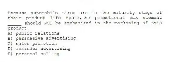 Because automobile tires are in the maturity stage of their product life cycle,the promotional mix element _____ should NOT be emphasized in the marketing of this product.
A) public relations
B) persuasive advertising
C) sales promotion
D) reminder advertising
E) personal selling