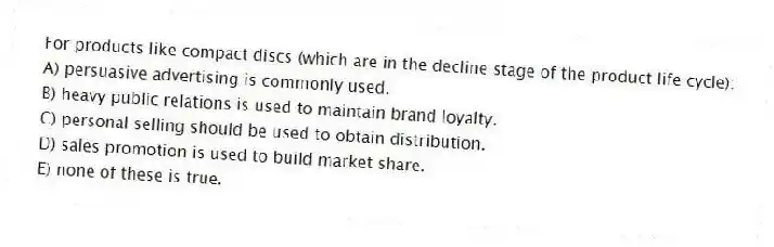 For products like compact discs (which are in the decline stage of the product life cycle):
A) persuasive advertising is commonly used.
B) heavy public relations is used to maintain brand loyalty.
C) personal selling should be used to obtain distribution.
D) sales promotion is used to build market share.
E) none of these is true.