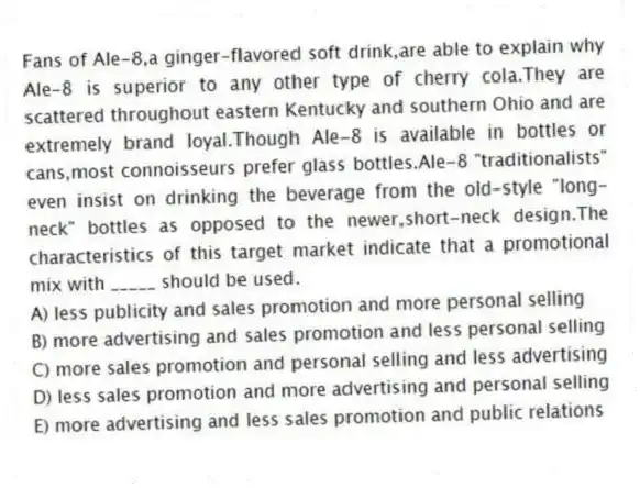 Fans of Ale-8,a ginger-flavored soft drink,are able to explain why Ale-8 is superior to any other type of cherry cola.They are scattered throughout eastern Kentucky and southern Ohio and are extremely brand loyal.Though Ale-8 is available in bottles or cans,most connoisseurs prefer glass bottles.Ale-8 "traditionalists" even insist on drinking the beverage from the old-style "long-neck" bottles as opposed to the newer,short-neck design.The characteristics of this target market indicate that a promotional mix with _____ should be used.
A) less publicity and sales promotion and more personal selling
B) more advertising and sales promotion and less personal selling
C) more sales promotion and personal selling and less advertising
D) less sales promotion and more advertising and personal selling
E) more advertising and less sales promotion and public relations