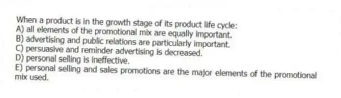 When a product is in the growth stage of its product life cycle:
A) all elements of the promotional mix are equally important.
B) advertising and public relations are particularly important.
C) persuasive and reminder advertising is decreased.
D) personal selling is ineffective.
E) personal selling and sales promotions are the major elements of the promotional mix used.