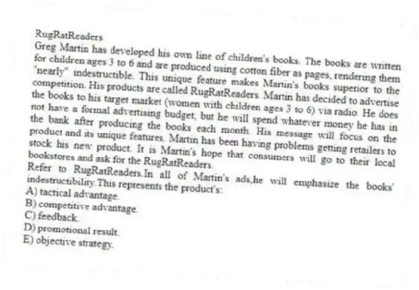 RugRatReaders
Greg Martin has developed his own line of children's books. The books are written for children ages 3 to 6 and are produced using cotton fiber as pages, rendering them "nearly" indestructible. This unique feature makes Martin's books superior to the competition. His products are called RugRatReaders. Martin has decided to advertise the books to his target market (women with children ages 3 to 6) via radio. He does not have a formal advertising budget, but he will spend whatever money he has in the bank after producing the books each month. His message will focus on the product and its unique features. Martin has been having problems getting retailers to stock his new product. It is Martin's hope that consumers will go to their local bookstores and ask for the RugRatReaders.
-Refer to RugRatReaders.In all of Martin's ads,he will emphasize the books' indestructibility.This represents the product's:
A) tactical advantage.
B) competitive advantage.
C) feedback.
D) promotional result.
E) objective strategy.