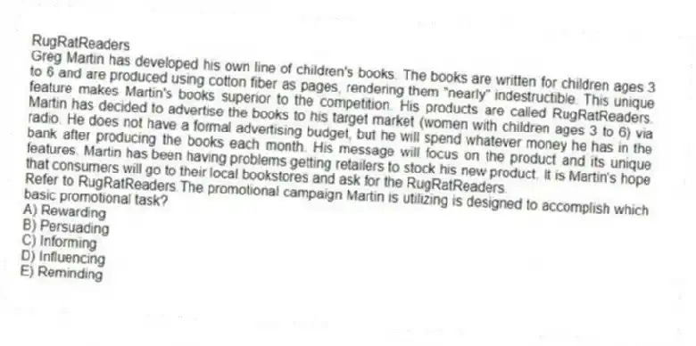 RugRatReaders
Greg Martin has developed his own line of children's books. The books are written for children ages 3 to 6 and are produced using cotton fiber as pages, rendering them "nearly" indestructible. This unique feature makes Martin's books superior to the competition. His products are called RugRatReaders. Martin has decided to advertise the books to his target market (women with children ages 3 to 6) via radio. He does not have a formal advertising budget, but he will spend whatever money he has in the bank after producing the books each month. His message will focus on the product and its unique features. Martin has been having problems getting retailers to stock his new product. It is Martin's hope that consumers will go to their local bookstores and ask for the RugRatReaders.
-Refer to RugRatReaders.The promotional campaign Martin is utilizing is designed to accomplish which basic promotional task?
A) Rewarding
B) Persuading
C) Informing
D) Influencing
E) Reminding