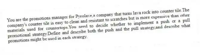 You are the promotions manager for Pyrolave,a company that turns lava rock into counter tile.The company's counter tile is easy to clean and resistant to scratches but is more expensive than other materials used for countertops.You need to decide whether to implement a push or a pull promotional strategy.Define and describe both the push and the pull strategy,and describe what promotions might be used in each strategy.