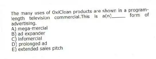 The many uses of OxiClean products are shown in a program-length television commercial.This is a(n)_____ form of advertising.
A) mega-mercial
B) ad expander
C) infomercial
D) prolonged ad
E) extended sales pitch