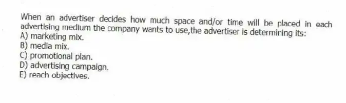 When an advertiser decides how much space and/or time will be placed in each advertising medium the company wants to use,the advertiser is determining its:
A) marketing mix.
B) media mix.
C) promotional plan.
D) advertising campaign.
E) reach objectives.
