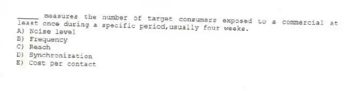 _____ measures the number of target consumers exposed to a commercial at least once during a specific period,usually four weeks.
A) Noise level
B) Frequency
C) Reach
D) Synchronization
E) Cost per contact
