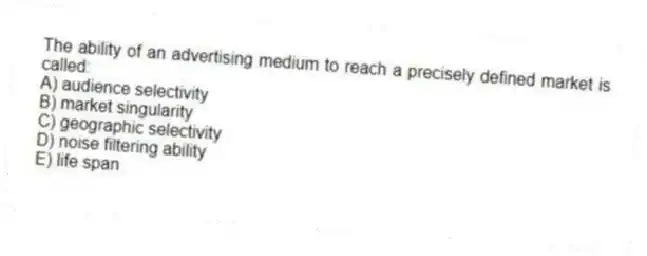 The ability of an advertising medium to reach a precisely defined market is called:
A) audience selectivity
B) market singularity
C) geographic selectivity
D) noise filtering ability
E) life span