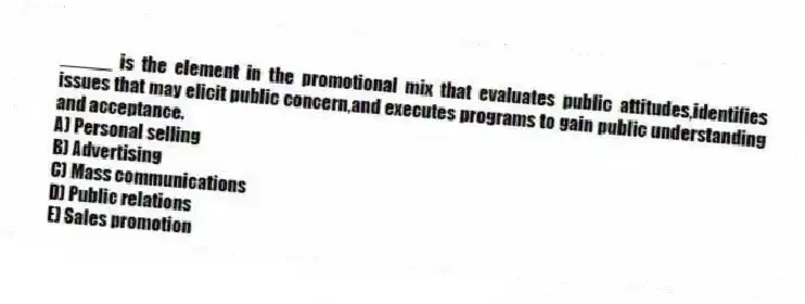_____ is the element in the promotional mix that evaluates public attitudes,identifies issues that may elicit public concern,and executes programs to gain public understanding and acceptance.
A) Personal selling
B) Advertising
C) Mass communications
D) Public relations
E) Sales promotion