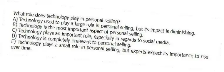 What role does technology play in personal selling?
A) Technology used to play a large role in personal selling, but its impact is diminishing.
B) Technology is the most important aspect of personal selling.
C) Technology plays an important role, especially in regards to social media.
D) Technology is completely irrelevant to personal selling.
E) Technology plays a small role in personal selling, but experts expect its importance to rise over time.