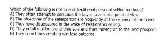 Which of the following is not true of traditional personal selling methods?
A) They often attempt to persuade the buyer to accept a point of view.
B) The objectives of the salesperson are frequently at the expense of the buyer.
C) They have disappeared in the wake of relationship selling.
D) They entail making a one-time sale and then moving on to the next prospect.
E) They sometimes create a win-lose outcome.