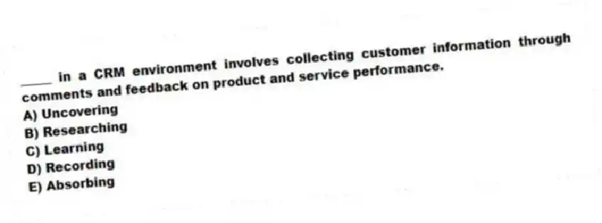 _____ in a CRM environment involves collecting customer information through comments and feedback on product and service performance.
A) Uncovering
B) Researching
C) Learning
D) Recording
E) Absorbing