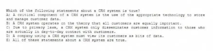 Which of the following statements about a CRM system is true?
A) A critical component of a CRM system is the use of the appropriate technology to store and manage customer data.
B) A CRM system operates on the theory that all customers are equally important.
C) Due to privacy laws, a CRM system only disseminates customer information to those who are actually in day-to-day contact with customers.
D) A company using a CRM system must view its customers as bits of data.
E) All of these statements about a CRM system are true.