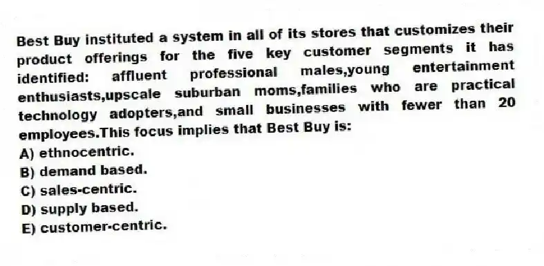 Best Buy instituted a system in all of its stores that customizes their product offerings for the five key customer segments it has identified: affluent professional males,young entertainment enthusiasts,upscale suburban moms,families who are practical technology adopters,and small businesses with fewer than 20 employees.This focus implies that Best Buy is:
A) ethnocentric.
B) demand based.
C) sales-centric.
D) supply based.
E) customer-centric.