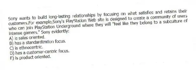 Sony wants to build long-lasting relationships by focusing on what satisfies and retains their customers.For example,Sony's PlayStation Web site is designed to create a community of users who can join PlayStation Underground where they will "feel like they belong to a subculture of intense gamers." Sony evidently:
A) is sales oriented.
B) has a standardization focus.
C) is ethnocentric.
D) has a customer-centric focus.
E) is product oriented.