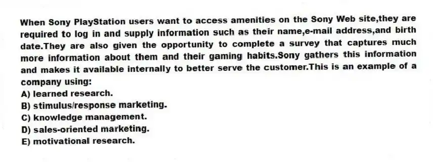 When Sony PlayStation users want to access amenities on the Sony Web site,they are required to log in and supply information such as their name,e-mail address,and birth date.They are also given the opportunity to complete a survey that captures much more information about them and their gaming habits.Sony gathers this information and makes it available internally to better serve the customer.This is an example of a company using:
A) learned research.
B) stimulus/response marketing.
C) knowledge management.
D) sales-oriented marketing.
E) motivational research.