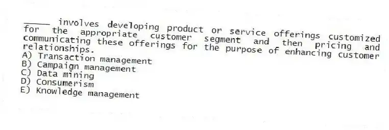 _____ involves developing product or service offerings customized for the appropriate customer segment and then pricing and communicating these offerings for the purpose of enhancing customer relationships.
A) Transaction management
B) Campaign management
C) Data mining
D) Consumerism
E) Knowledge management