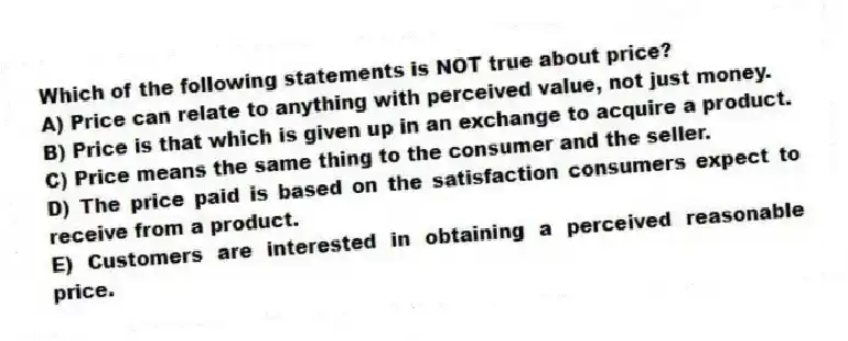 Which of the following statements is NOT true about price?
A) Price can relate to anything with perceived value, not just money.
B) Price is that which is given up in an exchange to acquire a product.
C) Price means the same thing to the consumer and the seller.
D) The price paid is based on the satisfaction consumers expect to receive from a product.
E) Customers are interested in obtaining a perceived reasonable price.