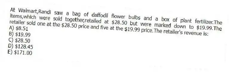 At Walmart,Randi saw a bag of daffodil flower bulbs and a box of plant fertilizer.The items,which were sold together,retailed at $28.50 but were marked down to $19.99.The retailer sold one at the $28.50 price and five at the $19.99 price.The retailer's revenue is:
A) $8.51
B) $19.99
C) $28.50
D) $128.45
E) $171.00