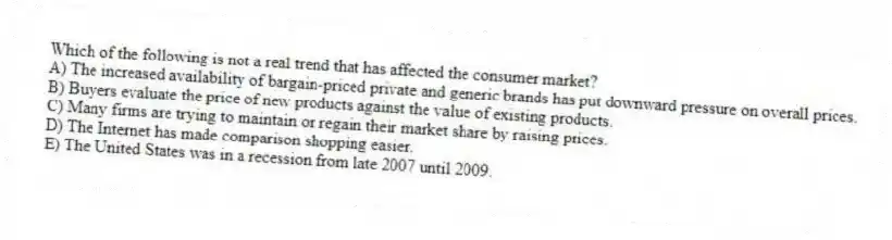 Which of the following is not a real trend that has affected the consumer market?
A) The increased availability of bargain-priced private and generic brands has put downward pressure on overall prices.
B) Buyers evaluate the price of new products against the value of existing products.
C) Many firms are trying to maintain or regain their market share by raising prices.
D) The Internet has made comparison shopping easier.
E) The United States was in a recession from late 2007 until 2009.