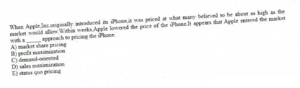 When Apple,Inc.originally introduced its iPhone,it was priced at what many believed to be about as high as the market would allow.Within weeks,Apple lowered the price of the iPhone.It appears that Apple entered the market with a _____ approach to pricing the iPhone.
A) market share pricing
B) profit maximization
C) demand-oriented
D) sales maximization
E) status quo pricing