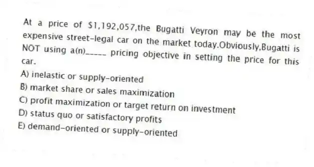 At a price of $1,192,057,the Bugatti Veyron may be the most expensive street-legal car on the market today.Obviously,Bugatti is NOT using a(n)_____ pricing objective in setting the price for this car.
A) inelastic or supply-oriented
B) market share or sales maximization
C) profit maximization or target return on investment
D) status quo or satisfactory profits
E) demand-oriented or supply-oriented