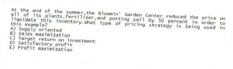 At the end of the summer,the Bloomin' Garden Center reduced the price on all of its plants,fertilizer,and potting soil by 50 percent in order to liquidate this inventory.What type of pricing strategy is being used in this example?
A) Supply oriented
B) Sales maximization
C) Target return on investment
D) Satisfactory profit
E) Profit maximization
