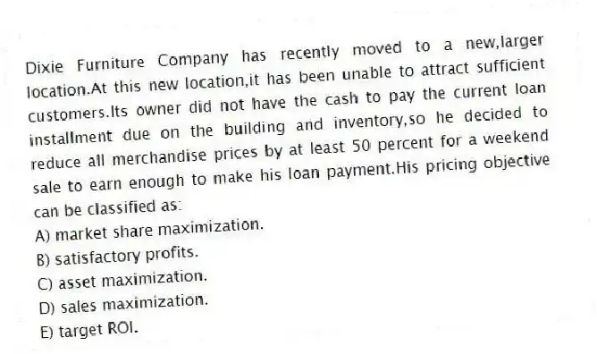 Dixie Furniture Company has recently moved to a new,larger location.At this new location,it has been unable to attract sufficient customers.Its owner did not have the cash to pay the current loan installment due on the building and inventory,so he decided to reduce all merchandise prices by at least 50 percent for a weekend sale to earn enough to make his loan payment.His pricing objective can be classified as:
A) market share maximization.
B) satisfactory profits.
C) asset maximization.
D) sales maximization.
E) target ROI.