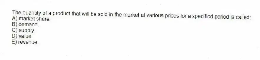 The quantity of a product that will be sold in the market at various prices for a specified period is called:
A) market share.
B) demand.
C) supply.
D) value.
E) revenue.