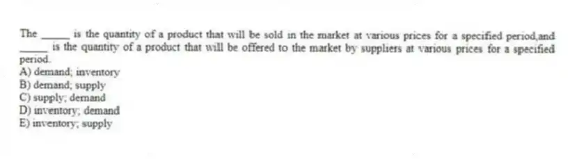The _____ is the quantity of a product that will be sold in the market at various prices for a specified period,and _____ is the quantity of a product that will be offered to the market by suppliers at various prices for a specified period.
A) demand; inventory
B) demand; supply
C) supply; demand
D) inventory; demand
E) inventory; supply