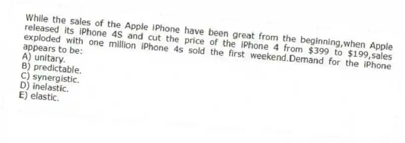 While the sales of the Apple iPhone have been great from the beginning,when Apple released its iPhone 4S and cut the price of the iPhone 4 from $399 to $199,sales exploded with one million iPhone 4s sold the first weekend.Demand for the iPhone appears to be:
A) unitary.
B) predictable.
C) synergistic.
D) inelastic.
E) elastic.