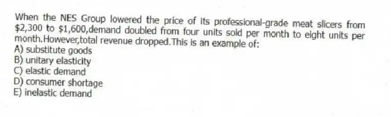 When the NES Group lowered the price of its professional-grade meat slicers from $2,300 to $1,600,demand doubled from four units sold per month to eight units per month.However,total revenue dropped.This is an example of:
A) substitute goods
B) unitary elasticity
C) elastic demand
D) consumer shortage
E) inelastic demand
