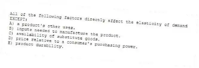 All of the following factors directly affect the elasticity of demand EXCEPT:
A) a product's other uses.
B) inputs needed to manufacture the product.
C) availability of substitute goods.
D) price relative to a consumer's purchasing power.
E) product durability.