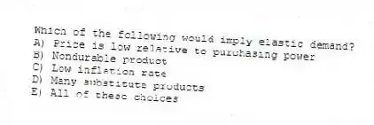 Which of the following would imply elastic demand?
A) Price is low relative to purchasing power
B) Nondurable product
C) Low inflation rate
D) Many substitute products
E) All of these choices