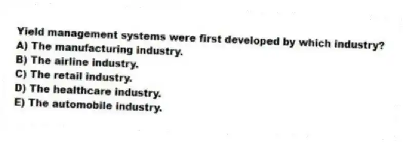 Yield management systems were first developed by which industry?
A) The manufacturing industry.
B) The airline industry.
C) The retail industry.
D) The healthcare industry.
E) The automobile industry.