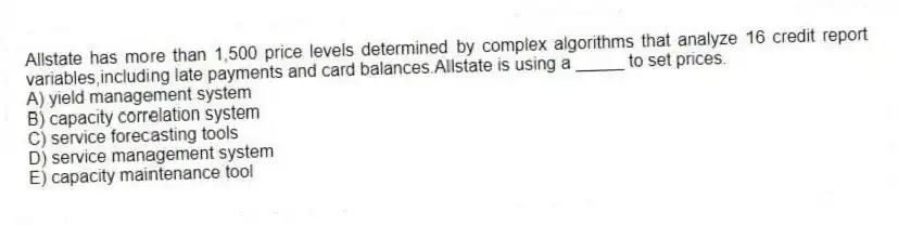 Allstate has more than 1,500 price levels determined by complex algorithms that analyze 16 credit report variables,including late payments and card balances.Allstate is using a _____ to set prices.
A) yield management system
B) capacity correlation system
C) service forecasting tools
D) service management system
E) capacity maintenance tool