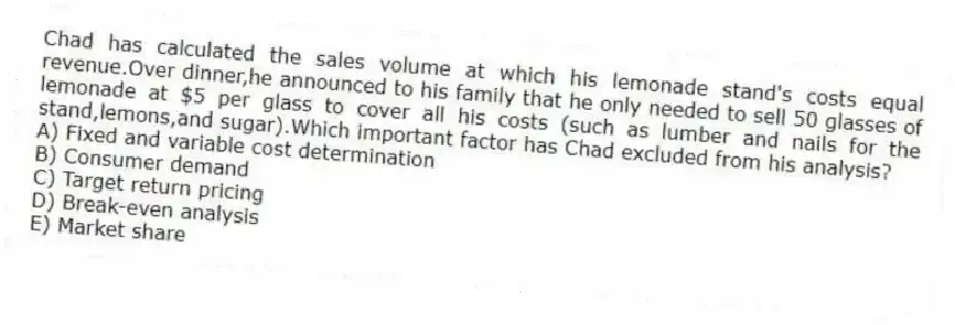 Chad has calculated the sales volume at which his lemonade stand's costs equal revenue.Over dinner,he announced to his family that he only needed to sell 50 glasses of lemonade at $5 per glass to cover all his costs (such as lumber and nails for the stand,lemons,and sugar).Which important factor has Chad excluded from his analysis?
A) Fixed and variable cost determination
B) Consumer demand
C) Target return pricing
D) Break-even analysis
E) Market share