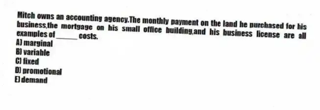 Mitch owns an accounting agency.The monthly payment on the land he purchased for his business,the mortgage on his small office building,and his business license are all examples of _____ costs.
A) marginal
B) variable
C) fixed
D) promotional
E) demand