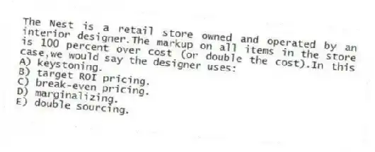 The Nest is a retail store owned and operated by an interior designer.The markup on all items in the store is 100 percent over cost (or double the cost).In this case,we would say the designer uses:
A) keystoning.
B) target ROI pricing.
C) break-even pricing.
D) marginalizing.
E) double sourcing.