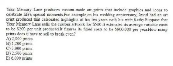 Your Memory Lane produces custom-made art prints that include graphics and icons to celebrate life's special moments.For example,on his wedding anniversary,David had an art print produced that celebrated highlights of his ten years with his wife,Kathy.Suppose that Your Memory Lane sells the custom artwork for $500.It estimates its average variable costs to be $200 per unit produced.It figures its fixed costs to be $900,000 per year.How many prints does it have to sell to break even?
A) 2,000 prints
B) 1,200 prints
C) 3,000 prints
D) 2,500 prints
E) 6,000 prints