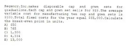 Regency,Inc.makes disposable cap and gown sets for graduations.Each cap and gown set sells for $15.The average variable cost for manufacturing ten cap and gown sets is $100.Total fixed costs for the year equal $65,000.Calculate the break-even point in units.
A) 650
B) 765
C) 1,300
D) 4,334
E) 13,000