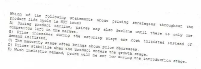 Which of the following statements about pricing strategies throughout the product life cycle is NOT true?
A) During product decline, prices may also decline until there is only one competitor left in the market.
B) Price increases during the maturity stage are cost initiated instead of demand initiated.
C) The maturity stage often brings about price decreases.
D) Prices stabilize when the product enters the growth stage.
E) With inelastic demand, price will be set low during the introduction stage.