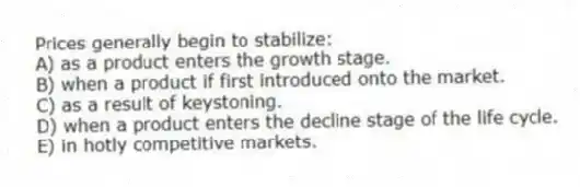 Prices generally begin to stabilize:
A) as a product enters the growth stage.
B) when a product if first introduced onto the market.
C) as a result of keystoning.
D) when a product enters the decline stage of the life cycle.
E) in hotly competitive markets.