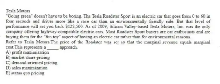 Tesla Motors
"Going green" doesn't have to be boring. The Tesla Roadster Sport is an electric car that goes from 0 to 60 in four seconds and drives more like a race car than an environmentally friendly ride. But that level of performance will set you back $128,500. As of 2009, Silicon Valley-based Tesla Motors, Inc. was the only company offering highway-compatible electric cars. Most Roadster Sport buyers are car enthusiasts and are buying them for the "fun toy" aspect of having an electric car rather than for environmental reasons.
-Refer to Tesla Motors.The price of the Roadster was set so that the marginal revenue equals marginal cost.This represents a _____ approach.
A) profit maximization
B) market share pricing
C) demand-oriented pricing
D) sales maximization
E) status quo pricing