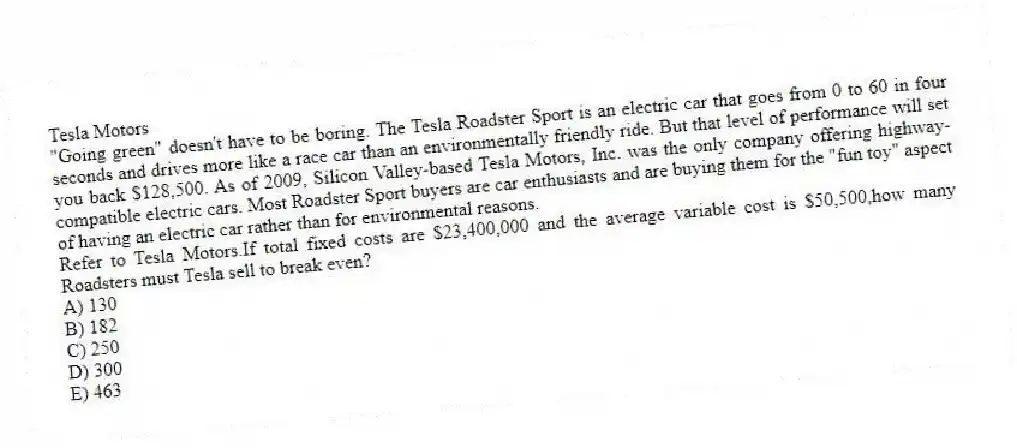 Tesla Motors
"Going green" doesn't have to be boring. The Tesla Roadster Sport is an electric car that goes from 0 to 60 in four seconds and drives more like a race car than an environmentally friendly ride. But that level of performance will set you back $128,500. As of 2009, Silicon Valley-based Tesla Motors, Inc. was the only company offering highway-compatible electric cars. Most Roadster Sport buyers are car enthusiasts and are buying them for the "fun toy" aspect of having an electric car rather than for environmental reasons.
-Refer to Tesla Motors.If total fixed costs are $23,400,000 and the average variable cost is $50,500,how many Roadsters must Tesla sell to break even?
A) 130
B) 182
C) 250
D) 300
E) 463